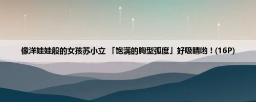 像洋娃娃般的女孩苏小立 「饱满的胸型弧度」好吸睛哟 ! (16P)