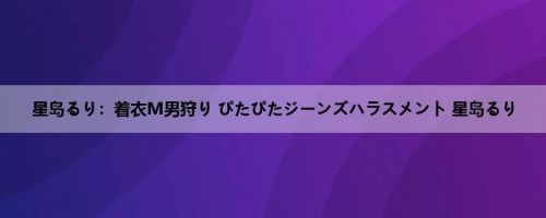 星岛るり：着衣M男狩り ぴたぴたジーンズハラスメント 星岛るり