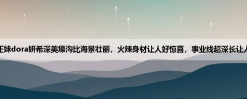 爆乳正妹dora妍希深美壕沟比海景壮丽,火辣身材让人好惊喜,事业线超深长让人秒硬 爆乳正妹dora妍希深美壕沟比海景壮丽,火辣身材让人好惊喜,事业线超深长让人秒硬