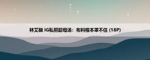 林艾融 IG私照超母汤：布料根本罩不住 (18P)