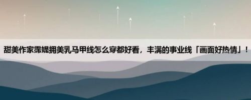 甜美作家霈媞拥美乳马甲线怎么穿都好看，丰满的事业线「画面好热情」！