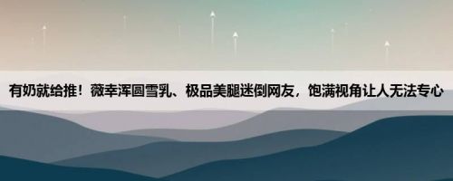 有奶就给推！薇幸浑圆雪乳、极品美腿迷倒网友，饱满视角让人无法专心