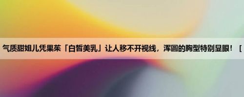 气质甜姐儿凭果茱「白皙美乳」让人移不开视线，浑圆的胸型特别显眼！ [