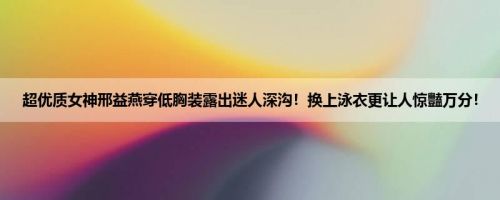 超优质女神邢益燕穿低胸装露出迷人深沟！换上泳衣更让人惊豔万分！
