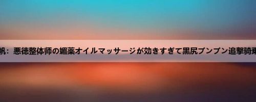 今井夏帆：悪徳整体师の媚薬オイルマッサージが効きすぎて黒尻ブンブン追撃骑乗位中...
