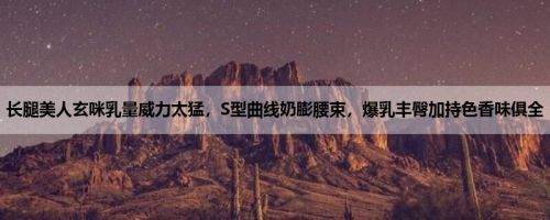 长腿美人玄咪乳量威力太猛，S型曲线奶膨腰束，爆乳丰臀加持色香味俱全