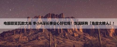 电眼甜笑瓦数太高 李小A深长事业心好壮观！饱满酥胸「角度太撩人」！