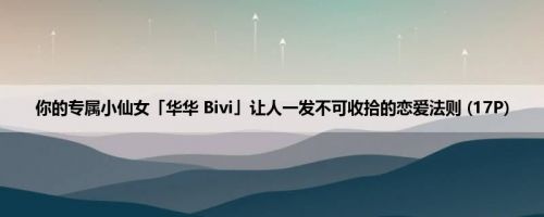 你的专属小仙女「华华 Bivi」让人一发不可收拾的恋爱法则 (17P)