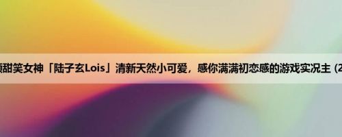 童颜甜笑女神「陆子玄Lois」清新天然小可爱，感你满满初恋感的游戏实况主 (20P)