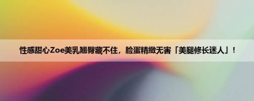 性感甜心Zoe美乳翘臀藏不住，脸蛋精緻无害「美腿修长迷人」！